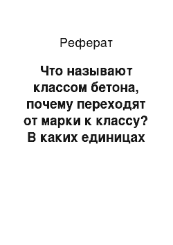 Реферат: Что называют классом бетона, почему переходят от марки к классу? В каких единицах они обозначаются?