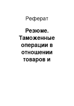 Реферат: Резюме. Таможенные операции в отношении товаров и транспортных средств